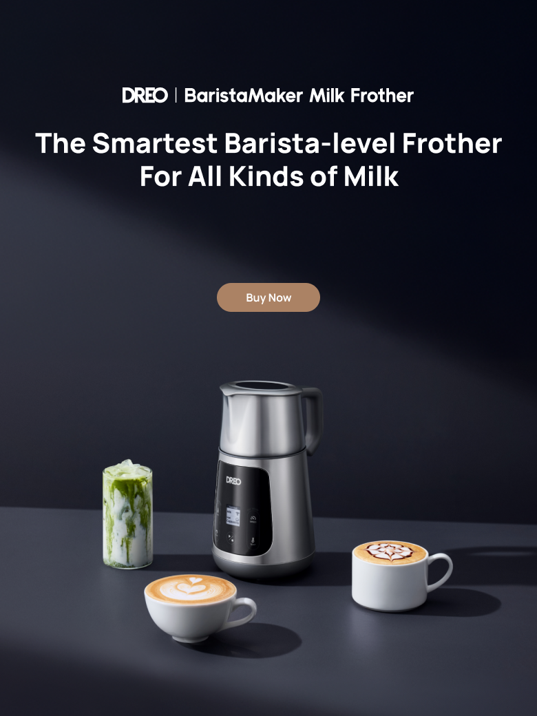 DREO | Barista Maker Milk Frother
The Smartest Barista-level Frother
For All Kinds of Milk
